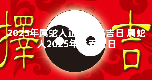 2025年属蛇人正月开工吉日 属蛇人2025年过寿吉日